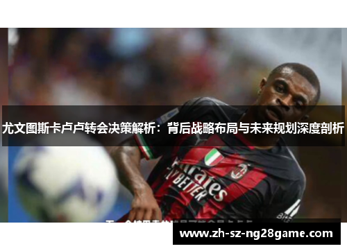 尤文图斯卡卢卢转会决策解析：背后战略布局与未来规划深度剖析