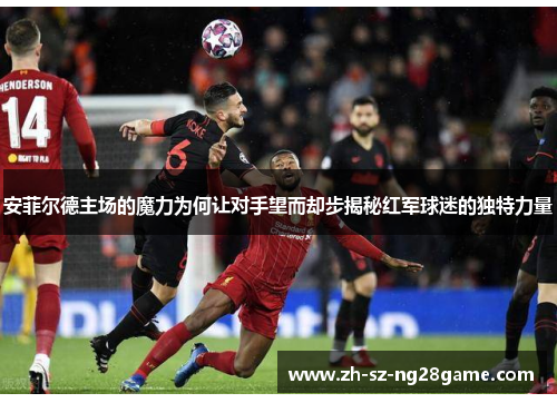 安菲尔德主场的魔力为何让对手望而却步揭秘红军球迷的独特力量
