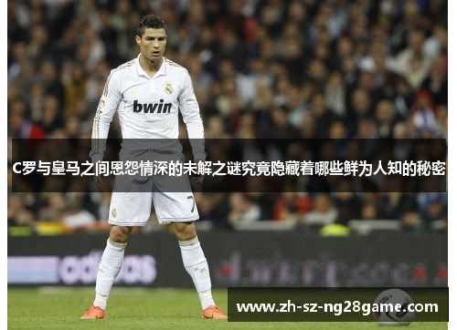 C罗与皇马之间恩怨情深的未解之谜究竟隐藏着哪些鲜为人知的秘密