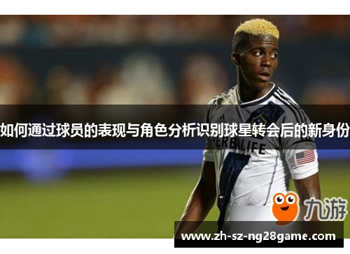 如何通过球员的表现与角色分析识别球星转会后的新身份