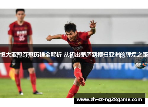 恒大亚冠夺冠历程全解析 从初出茅庐到横扫亚洲的辉煌之路