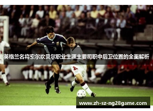 英格兰名将索尔坎贝尔职业生涯主要司职中后卫位置的全面解析