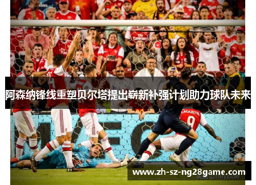 阿森纳锋线重塑贝尔塔提出崭新补强计划助力球队未来