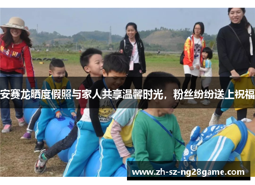 安赛龙晒度假照与家人共享温馨时光，粉丝纷纷送上祝福