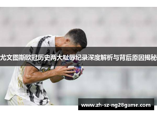 尤文图斯欧冠历史两大耻辱纪录深度解析与背后原因揭秘