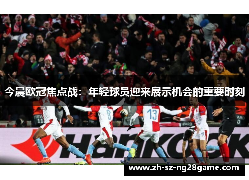 今晨欧冠焦点战:年轻球员迎来展示机会的重要时刻 今晨欧冠焦点战:年轻球员迎来展示机会的重要时刻