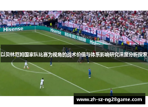 以贝林厄姆国家队比赛为视角的战术价值与体系影响研究深度分析探索 以贝林厄姆国家队比赛为视角的战术价值与体系影响研究深度分析探索