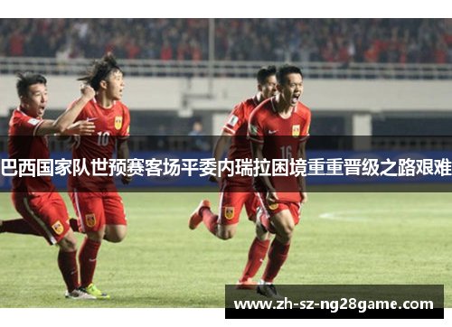 巴西国家队世预赛客场平委内瑞拉困境重重晋级之路艰难 巴西国家队世预赛客场平委内瑞拉困境重重晋级之路艰难
