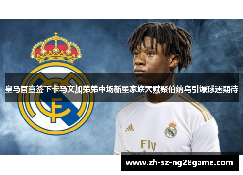 皇马官宣签下卡马文加弟弟中场新星家族天赋聚伯纳乌引爆球迷期待