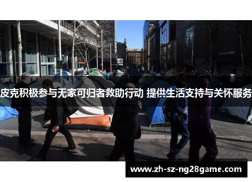 皮克积极参与无家可归者救助行动 提供生活支持与关怀服务 皮克积极参与无家可归者救助行动 提供生活支持与关怀服务