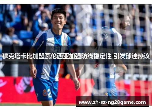 穆克塔卡比加盟瓦伦西亚加强防线稳定性 引发球迷热议