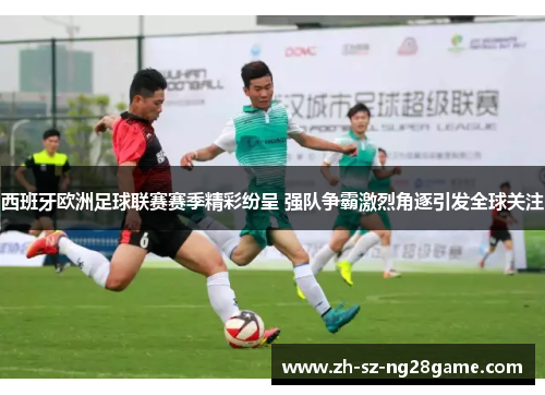 西班牙欧洲足球联赛赛季精彩纷呈 强队争霸激烈角逐引发全球关注